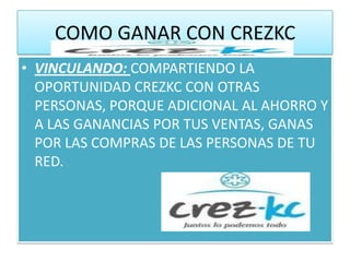 COMO GANAR CON CREZKC
• VINCULANDO: COMPARTIENDO LA
  OPORTUNIDAD CREZKC CON OTRAS
  PERSONAS, PORQUE ADICIONAL AL AHORRO Y
  A LAS GANANCIAS POR TUS VENTAS, GANAS
  POR LAS COMPRAS DE LAS PERSONAS DE TU
  RED.
 