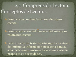  Como correspondencia sonora del signo
  escrito.

 Como aceptación del mensaje del autor y su
  valoración escrita.

 La lectura de un texto escrito significa extraer
  del mismo la información necesaria para su
  adecuada comprensiones base a una serie de
  propósitos y necesidades.
 