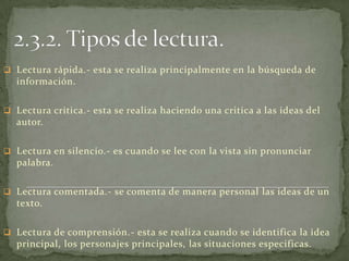  Lectura rápida.- esta se realiza principalmente en la búsqueda de
  información.

 Lectura critica.- esta se realiza haciendo una critica a las ideas del
  autor.

 Lectura en silencio.- es cuando se lee con la vista sin pronunciar
  palabra.

 Lectura comentada.- se comenta de manera personal las ideas de un
  texto.

 Lectura de comprensión.- esta se realiza cuando se identifica la idea
  principal, los personajes principales, las situaciones especificas.
 