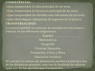 COMPETENCIAS:
Que comprendan la idea principal de un texto.
Que comprendan la secuencia principal de un texto.
Que comprendan los detalles más relevantes de un texto.
Que identifiquen inferencias de aspectos en la lectura.
TRANSVERSALIDAD:
La transversalidad se realizara de acuerdo con los temas a
trabajar en las diferentes asignaturas.
                             Español
                          Matemáticas
                            Geografía
                       Ciencias Naturales
                    Formación. Cívica y Ética
                       Educación Artística
Al concluir la semana de planeación pondré en práctica una
de las dinámicas grupales, esto con la finalidad de reforzar
cada uno de los aprendizajes transmitidos.
 