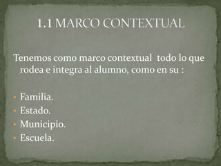 Tenemos como marco contextual todo lo que
 rodea e integra al alumno, como en su :

• Familia.
• Estado.
• Municipio.
• Escuela.
 