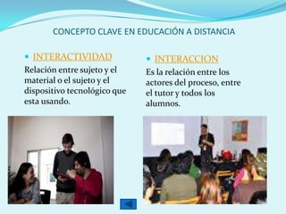 CONCEPTO CLAVE EN EDUCACIÓN A DISTANCIA
 INTERACTIVIDAD
Relación entre sujeto y el
material o el sujeto y el
dispositivo tecnológico que
esta usando.
 INTERACCION
Es la relación entre los
actores del proceso, entre
el tutor y todos los
alumnos.
 