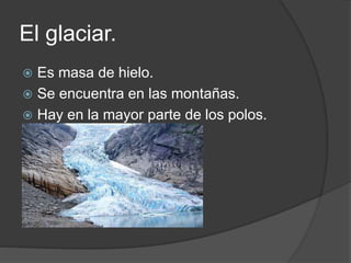 El glaciar.
 Es masa de hielo.
 Se encuentra en las montañas.
 Hay en la mayor parte de los polos.
 