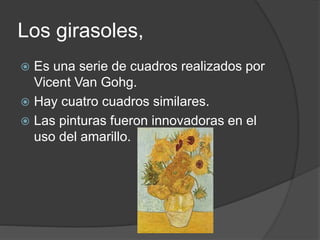 Los girasoles,
 Es una serie de cuadros realizados por
Vicent Van Gohg.
 Hay cuatro cuadros similares.
 Las pinturas fueron innovadoras en el
uso del amarillo.
 