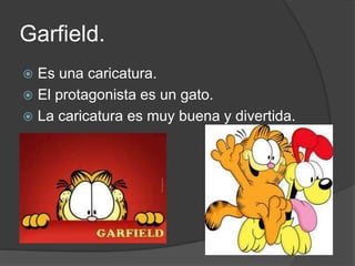 Garfield.
 Es una caricatura.
 El protagonista es un gato.
 La caricatura es muy buena y divertida.
 