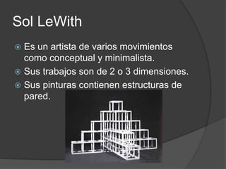Sol LeWith
 Es un artista de varios movimientos
como conceptual y minimalista.
 Sus trabajos son de 2 o 3 dimensiones.
 Sus pinturas contienen estructuras de
pared.
 