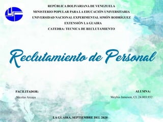 REPÚBLICA BOLIVARIANA DE VENEZUELA
MINISTERIO POPULAR PARA LA EDUCACIÓN UNIVERSITARIA
UNIVERSIDAD NACIONAL EXPERIMENTAL SIMÓN RODRÍGUEZ
EXTENSIÓN LA GUAIRA
CATEDRA: TECNICA DE RECLUTAMIENTO
LA GUAIRA, SEPTIEMBRE DEL 2020
FACILITADOR:
Nicolas Arcaya
ALUMNA:
Meybis Jameson, CI. 24.803.932
 