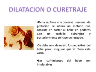 •De la séptima a la doceava semana de
gestación Se utiliza un método que
consiste en cortar al bebe en pedazos
Con     un    cuchillo   quirúrgico y
posteriormente se hace un raspado.

•Se debe unir de nuevo los pedacitos del
bebe para asegurar que el útero este
vacio

•Los sufrimientos     del   bebe    son
intolerables
 