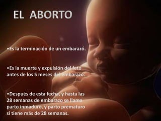 •Es la terminación de un embarazó.


•Es la muerte y expulsión del feto
antes de los 5 meses del embarazo.


•Después de esta fecha, y hasta las
28 semanas de embarazo se llama
parto inmaduro, y parto prematuro
si tiene más de 28 semanas.
 