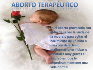 es el aborto provocado con
el fin de salvar la viada de
la madre o para evitar el
nacimiento de un niño o
niña con defectos o
malformaciones físicas o
mentales muy graves e
incurables, que le
impedirán mantener una
vida normal.
 