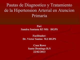 Pautas de Diagnostico y Tratamiento
de la Hipertension Arterial en Atencion
Primaria
Por:
Sandra Santana R3 Mfc HGPS
Facilitador:
Dr. Victor Santos M.I HGPS
Casa Rowe
Santo Domingo D.N
22/02/2013
 