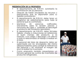 PRESENTACIÓN DE LA PROPUESTA
•    El departamento de R.R.H.H. autorizaría la
     contratación de (2) personas
•    Después de haber estudiados los recursos y
     presupuestos que se dispondrán para su
     debida contratación.
•    El departamento de R.R.H.H. debe tener un
     programa de adiestramiento para todo el
     personal que es contratado.
•    Mantener        (2)      personas  calificadas.
     Únicamente para la revisión precisa y
     minuciosa de cajas y unidades al descargar
     el producto del transporte (gandolas).
•    El departamento de R.R.H.H. debe dictarles
     talleres, charlas e inducciones en referencias
     al buen manejo del producto, a la
     rotación, a la carga y descarga y en efecto
     a todo lo relacionados al trabajo a realizar en
     el área
•    El personal del área de despacho debe ser
     supervisado por los encargados del mismo
     (despachadores) para corregir la ineficiencia
     del personal y así minimizar el margen de
     error al realizar los inventarios.
•    Como propuesta también presentamos un
     formato general de control de inventarios de
     productos refrigerados.
 