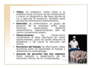 • Visitas: Se realizaron varias visitas a la
  empresa para conocer así las instalaciones
  y hacer un diagnostico del área donde se
  va a ejecutar el proyecto. También para
  recolectar información administrativa.
• Entrevista: Se entrevistaron un grupo de
  persona de la empresa entre estas
  tenemos:        Supervisores,        asistente
  administrativo, administradores, jefe de
  venta y el personal obrero.
• Observaciones:           Se      inspecciono
  visualmente el área afectada en varias
  oportunidades, para así poder detectar el
  problema, y así hacer la discusión del
  mismo.
• Reuniones del trabajo: Se efectuaron varias
  reuniones para así desarrollar el trabajo y
  determinar la metodología.
• Asesoría de docentes (los tres saberes):
  Hubo asesoría y seguimiento de los
  docentes: tributo, las tic, fundamentos.
 