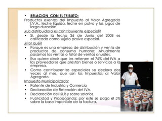• RELACION CON EL TRIBUTO:
Productos exentos del Impuesto al Valor Agregado
   I.V.A., leche líquida, leche en polvo y los jugos de
   larga duración.
¿La distribuidora es contribuyente especial?
• Si, desde la fecha 26 de Junio del 2008 es
   calificada como sujeto pasivo especial.
¿Por qué?
• Porque es una empresa de distribución y venta de
   productos de consumo humano; Anualmente
   pasamos las ventas o total de ventas anuales.
• Eso quiere decir que les retienen el 75% del IVA a
   los proveedores que prestan bienes o servicios a la
   empresa.
• Como contribuyentes especiales se declara dos
   veces al mes, que son los Impuestos al Valor
   Agregado.
Impuesto Municipalizado:
• Patente de Industria y Comercio
• Declaración de Retención del IVA.
• Declaración del ISLR y sobre salarios.
• Publicidad y Propaganda: por este se paga el 5%
   sobre la base imponible de la factura.
 