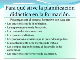 Para qué sirve la planificación
didáctica en la formación.
Para organizar el proceso formativo con base en:
 Las características de la población.
 La etapa o momento de formación.
 Los contenidos de aprendizaje.
 Los recursos didácticos.
 Los propósitos o servicios que se pretenden impulsar.
 El establecimiento de la mecánica de trabajo.
 Los tiempos disponibles para el desarrollo de los
contenidos.
 Las características y criterios de evaluación.
 