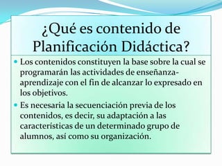 ¿Qué es contenido de
Planificación Didáctica?
 Los contenidos constituyen la base sobre la cual se
programarán las actividades de enseñanza-
aprendizaje con el fin de alcanzar lo expresado en
los objetivos.
 Es necesaria la secuenciación previa de los
contenidos, es decir, su adaptación a las
características de un determinado grupo de
alumnos, así como su organización.
 