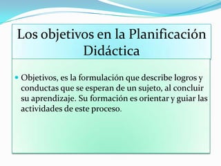 Los objetivos en la Planificación
Didáctica
 Objetivos, es la formulación que describe logros y
conductas que se esperan de un sujeto, al concluir
su aprendizaje. Su formación es orientar y guiar las
actividades de este proceso.
 