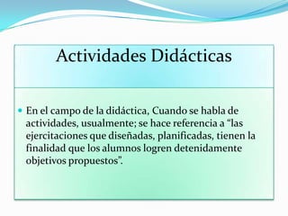 Actividades Didácticas
 En el campo de la didáctica, Cuando se habla de
actividades, usualmente; se hace referencia a “las
ejercitaciones que diseñadas, planificadas, tienen la
finalidad que los alumnos logren detenidamente
objetivos propuestos”.
 