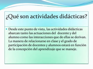 ¿Qué son actividades didácticas?
 Desde este punto de vista, las actividades didácticas
abarcan tanto las actuaciones del docente y del
alumno como las interacciones que de ellas se derivan.
La manera de relacionarse en clase y el grado de
participación de docentes y alumnos estará en función
de la concepción del aprendizaje que se maneje.
 