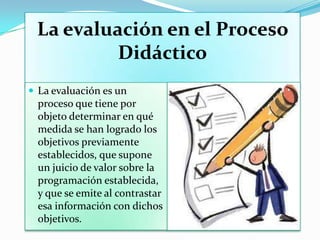 La evaluación en el Proceso
Didáctico
 La evaluación es un
proceso que tiene por
objeto determinar en qué
medida se han logrado los
objetivos previamente
establecidos, que supone
un juicio de valor sobre la
programación establecida,
y que se emite al contrastar
esa información con dichos
objetivos.
 