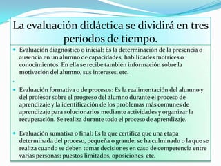 La evaluación didáctica se dividirá en tres
periodos de tiempo.
 Evaluación diagnóstico o inicial: Es la determinación de la presencia o
ausencia en un alumno de capacidades, habilidades motrices o
conocimientos. En ella se recibe también información sobre la
motivación del alumno, sus intereses, etc.

 Evaluación formativa o de procesos: Es la realimentación del alumno y
del profesor sobre el progreso del alumno durante el proceso de
aprendizaje y la identificación de los problemas más comunes de
aprendizaje para solucionarlos mediante actividades y organizar la
recuperación. Se realiza durante todo el proceso de aprendizaje.
 Evaluación sumativa o final: Es la que certifica que una etapa
determinada del proceso, pequeña o grande, se ha culminado o la que se
realiza cuando se deben tomar decisiones en caso de competencia entre
varias personas: puestos limitados, oposiciones, etc.
 