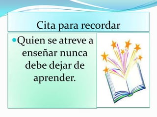 Cita para recordar
Quien se atreve a
enseñar nunca
debe dejar de
aprender.
 