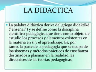 LA DIDACTICA
 La palabra didáctica deriva del griego didaktikè
("enseñar") y se define como la disciplina
científico-pedagógica que tiene como objeto de
estudio los procesos y elementos existentes en
la materia en sí y el aprendizaje. Es, por
tanto, la parte de la pedagogía que se ocupa de
los sistemas y métodos prácticos de enseñanza
destinados a plasmar en la realidad las
directrices de las teorías pedagógicas.
 