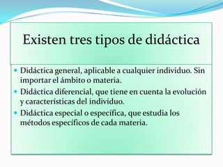 Existen tres tipos de didáctica
 Didáctica general, aplicable a cualquier individuo. Sin
importar el ámbito o materia.
 Didáctica diferencial, que tiene en cuenta la evolución
y características del individuo.
 Didáctica especial o específica, que estudia los
métodos específicos de cada materia.
 