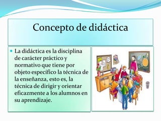 Concepto de didáctica
 La didáctica es la disciplina
de carácter práctico y
normativo que tiene por
objeto específico la técnica de
la enseñanza, esto es, la
técnica de dirigir y orientar
eficazmente a los alumnos en
su aprendizaje.
 