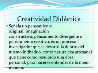Creatividad Didáctica
 Señala un pensamiento
original, imaginación
constructiva, pensamiento divergente o
pensamiento creativo, es un proceso
investigador que se desarrolla dentro del
mismo individuo, como naturaleza artesanal
que tiene como resultado una obra
personal, para hacerse entender de la mejor
manera.
 