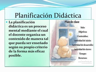 Planificación Didáctica
 La planificación
didáctica es un proceso
mental mediante el cual
el docente organiza un
contenido de manera tal
que pueda ser enseñado
según su propio criterio
de la forma más eficaz
posible.
 