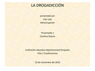 LA DROGADICCIÓN

              presentado por
                 Iván cojo
              Adriana garzón



               Presentado a
              Carolina Ospina




Institución educativa departamental fonqueta
             Chía / Cundinamarca


         13 de noviembre del 2012
 