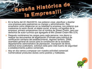 Reseña Histórica de la Empresa!!!En la fecha del 22 /Abril/2010, nos pidieron crear, planificar y diseñar una empresa para explicarnos su manejo y administración. Nos enseñaron como diligenciar en su totalidad la empresa; nos pidieron que creáramos la razón social, el objeto social, el lema y el logotipo de la empresa; primero empezamos con el nombre de Sweet Cream, pero por derechos de autor tuvimos que agregarle el Mix (Sweet Cream Mix S.A).Después nombramos los cargos para cada persona; nos dieron a realizar los documentos de legalización (Formato para solicitud de certificación sanitaria del establecimiento, régimen tarifario, DIAN, asamblea general de socios para la constitución de la sociedad, departamento administrativo de planeación, inscripción de libros, solicitud aviso publicitario, solicitud visita para visto bueno de seguridad a establecimiento publico comercial).Hoy en día vamos a empezar con nuestra actividad comercial: Comercializar productos dulces como postres y malteadas.