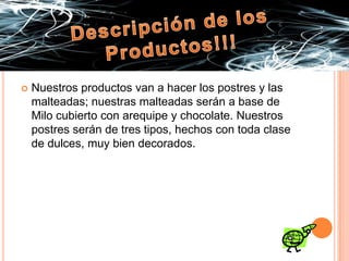 Descripción de los Productos!!!Nuestros productos van a hacer los postres y las malteadas; nuestras malteadas serán a base de Milo cubierto con arequipe y chocolate. Nuestros postres serán de tres tipos, hechos con toda clase de dulces, muy bien decorados.