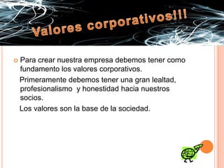 Valores corporativos!!!Para crear nuestra empresa debemos tener como fundamento los valores corporativos.   Primeramente debemos tener una gran lealtad, profesionalismo  y honestidad hacia nuestros socios.   Los valores son la base de la sociedad.