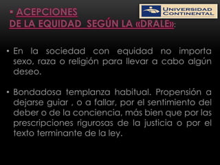 :


• En la sociedad con equidad no importa
  sexo, raza o religión para llevar a cabo algún
  deseo.

• Bondadosa templanza habitual. Propensión a
  dejarse guiar , o a fallar, por el sentimiento del
  deber o de la conciencia, más bien que por las
  prescripciones rigurosas de la justicia o por el
  texto terminante de la ley.
 