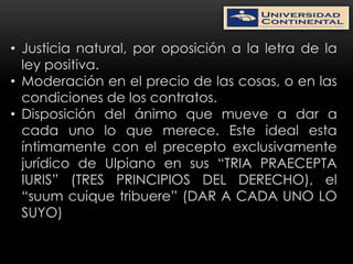 • Justicia natural, por oposición a la letra de la
  ley positiva.
• Moderación en el precio de las cosas, o en las
  condiciones de los contratos.
• Disposición del ánimo que mueve a dar a
  cada uno lo que merece. Este ideal esta
  íntimamente con el precepto exclusivamente
  jurídico de Ulpiano en sus “TRIA PRAECEPTA
  IURIS” (TRES PRINCIPIOS DEL DERECHO), el
  “suum cuique tribuere” (DAR A CADA UNO LO
  SUYO)
 