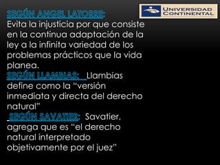 Evita la injusticia por que consiste
en la continua adaptación de la
ley a la infinita variedad de los
problemas prácticos que la vida
planea.
                       Llambias
define como la “versión
inmediata y directa del derecho
natural”
                      Savatier,
agrega que es “el derecho
natural interpretado
objetivamente por el juez”
 