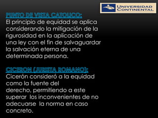 El principio de equidad se aplica
considerando la mitigación de la
rigurosidad en la aplicación de
una ley con el fin de salvaguardar
la salvación eterna de una
determinada persona.


Cicerón consideró a la equidad
como la fuente del
derecho, permitiendo a este
superar los inconvenientes de no
adecuarse la norma en caso
concreto.
 