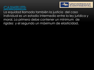 La equidad llamada también la justicia del caso
individual es un estadio intermedio entre la ley jurídica y
moral. La primera debe contener un mínimum de
rigidez y el segundo un máximum de elasticidad.
 