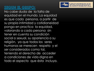 No cabe duda de la falta de
equidad en el mundo. La equidad
es que cada persona, a partir de
su propia intimidad y cotidianeidad
ponga en practica la equidad,
valorando a cada persona sin
tener en cuenta su condición
social o sexual, su apariencia o su
religión, ya que todos los seres
humanos se merecen respeto y el
ser considerados como tal,
teniendo el derecho de acceder
a condiciones de vida digna en
todo el aspecto que ésta incluya.
 