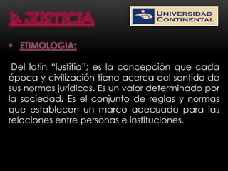  ETIMOLOGIA:

 Del latín “lustitia”; es la concepción que cada
época y civilización tiene acerca del sentido de
sus normas jurídicas. Es un valor determinado por
la sociedad. Es el conjunto de reglas y normas
que establecen un marco adecuado para las
relaciones entre personas e instituciones.
 