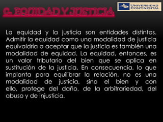 La equidad y la justicia son entidades distintas.
Admitir la equidad como una modalidad de justicia
equivaldría a aceptar que la justicia es también una
modalidad de equidad. La equidad, entonces, es
un valor tributario del bien que se aplica en
sustitución de la justicia. En consecuencia, lo que
implanta para equilibrar la relación, no es una
modalidad de justicia, sino el bien y con
ello, protege del daño, de la arbitrariedad, del
abuso y de injusticia.
 