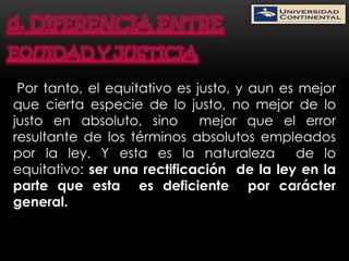 Por tanto, el equitativo es justo, y aun es mejor
que cierta especie de lo justo, no mejor de lo
justo en absoluto, sino       mejor que el error
resultante de los términos absolutos empleados
por la ley. Y esta es la naturaleza         de lo
equitativo: ser una rectificación de la ley en la
parte que esta es deficiente por carácter
general.
 