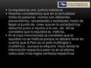  La equidad es una justicia individual
 Nosotros consideramos que en la actualidad
  todas las personas vivimos con diferentes
  pensamientos, necesidades y realidades; hasta de
  llegar al punto de creer que en la sociedad hay
  derechos justos e injustos a la vez , de ahí se
  considera que la equidad es ineficaz.
 En el caso mencionado se considera que la
  equidad va ser ineficaz porque se deberá tener en
  cuenta que el Perú es un país multilingüe y
  multiétnico , aunque la etiqueta haya tenido la
  información respectiva pero no en el idioma
  adecuado ni las reglas sanitarias respectivas
 