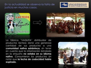 La fábrica ¨VAQUITA¨ distribuidor de
productos lácteos donó una generosa
cantidad de sus productos a una
comunidad nativa asháninca, sin tener
en cuenta que la información brindada
en la etiqueta no estaba en su idioma
nativo. Consumieron los productos sin
notar que la fecha de caducidad había
expirado.
 