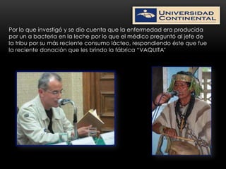 Por lo que investigó y se dio cuenta que la enfermedad era producida
por un a bacteria en la leche por lo que el médico preguntó al jefe de
la tribu por su más reciente consumo lácteo, respondiendo éste que fue
la reciente donación que les brindo la fábrica “VAQUITA”
 