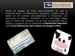 Quien se desligo de toda responsabilidad en que el
producto tenía la información necesaria y básica que se
piden en las normas, procediéndose a interpones una
denuncia. La fábrica ”VAQUITA” en sus descargos alego
que la norma de rotulado y la ley del consumidor solo le
obliga a consignar en sus etiquetas la información relevante,
pero no la información de la misma a la lengua nativa.
 