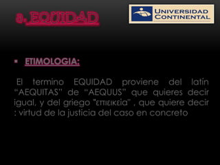  ETIMOLOGIA:

 El termino EQUIDAD proviene del latín
“AEQUITAS” de “AEQUUS” que quieres decir
igual, y del griego "͗επιεικεία" , que quiere decir
: virtud de la justicia del caso en concreto
 