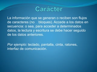 La información que se generan o reciben son flujos
de caracteres (no bloques). Accede a los datos en
secuencia: o sea, para acceder a determinados
datos, la lectura y escritura se debe hacer seguido
de los datos anteriores.
Por ejemplo: teclado, pantalla, cinta, ratones,
interfaz de comunicación.
 